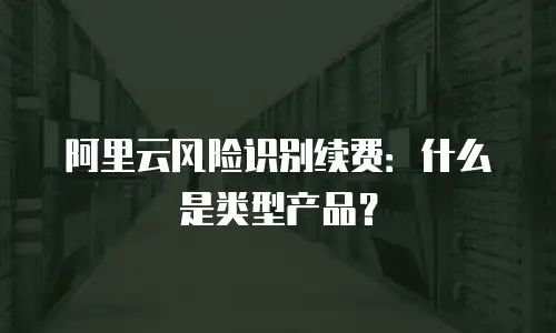 阿里云风险识别续费：什么是类型产品？