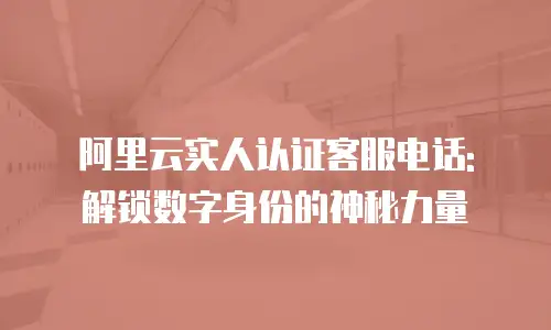 阿里云实人认证客服电话: 解锁数字身份的神秘力量