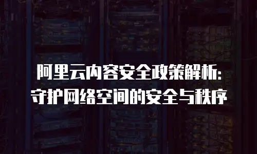 阿里云内容安全政策解析：守护网络空间的安全与秩序