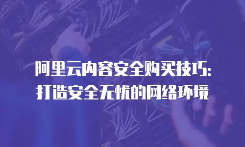 阿里云内容安全购买技巧：打造安全无忧的网络环境