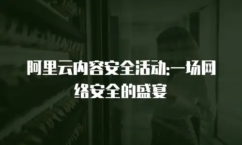 阿里云内容安全活动:一场网络安全的盛宴