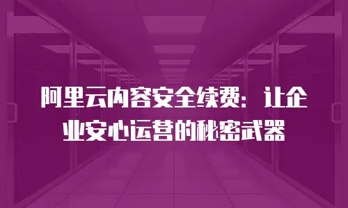 阿里云内容安全续费：让企业安心运营的秘密武器