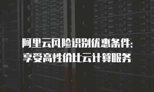 阿里云风险识别优惠条件：享受高性价比云计算服务