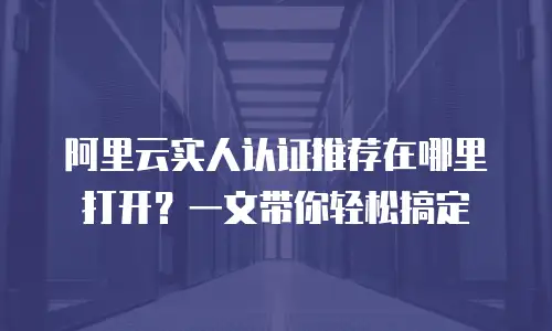 阿里云实人认证推荐在哪里打开？一文带你轻松搞定