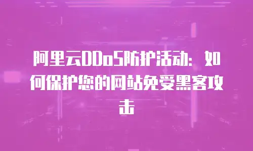 阿里云DDoS防护活动：如何保护您的网站免受黑客攻击