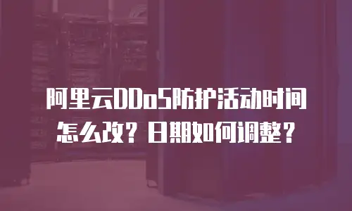 阿里云DDoS防护活动时间怎么改？日期如何调整？
