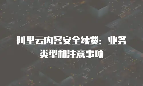 阿里云内容安全续费：业务类型和注意事项