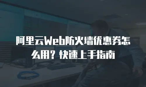 阿里云Web防火墙优惠券怎么用？快速上手指南