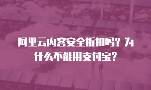 阿里云内容安全折扣吗？为什么不能用支付宝？