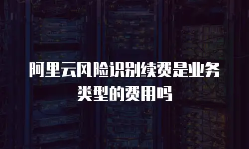 阿里云风险识别续费是业务类型的费用吗