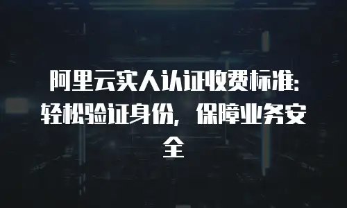 阿里云实人认证收费标准：轻松验证身份，保障业务安全