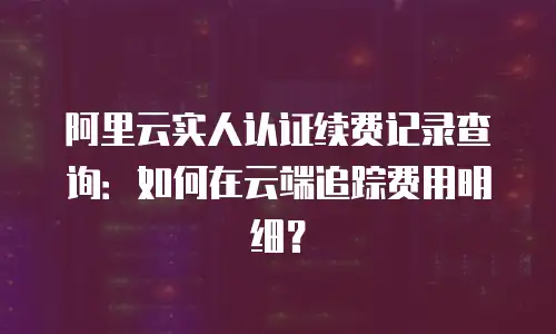 阿里云实人认证续费记录查询：如何在云端追踪费用明细？