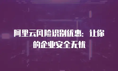 阿里云风险识别优惠：让你的企业安全无忧