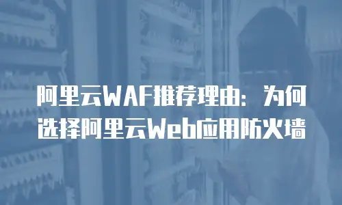阿里云WAF推荐理由：为何选择阿里云Web应用防火墙