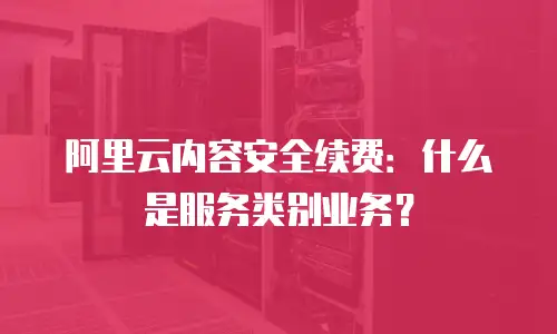 阿里云内容安全续费：什么是服务类别业务？