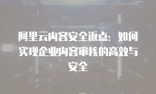 阿里云内容安全返点：如何实现企业内容审核的高效与安全