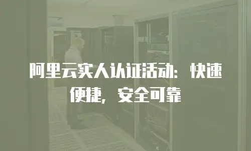 阿里云实人认证活动：快速便捷，安全可靠