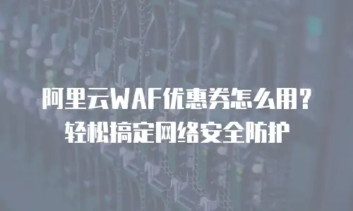 阿里云WAF优惠券怎么用？轻松搞定网络安全防护