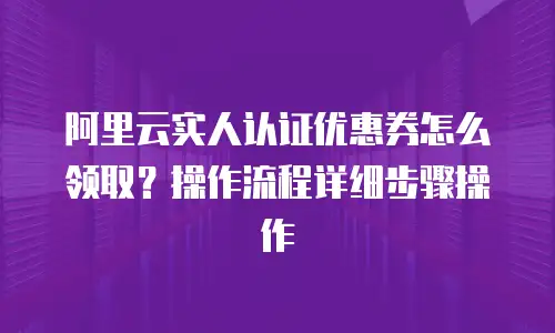 阿里云实人认证优惠券怎么领取？操作流程详细步骤操作