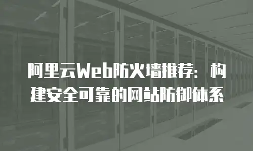 阿里云Web防火墙推荐：构建安全可靠的网站防御体系