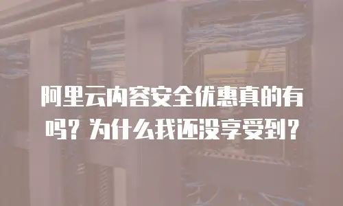 阿里云内容安全优惠真的有吗？为什么我还没享受到？