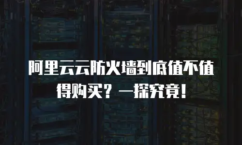 阿里云云防火墙到底值不值得购买？一探究竟！
