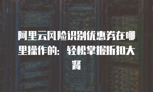 阿里云风险识别优惠券在哪里操作的：轻松掌握折扣大餐