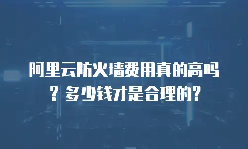阿里云防火墙费用真的高吗？多少钱才是合理的？