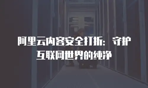 阿里云内容安全打折：守护互联网世界的纯净