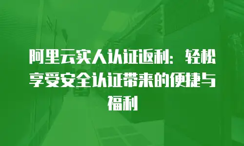 阿里云实人认证返利：轻松享受安全认证带来的便捷与福利