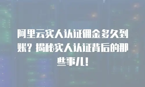 阿里云实人认证佣金多久到账？揭秘实人认证背后的那些事儿！