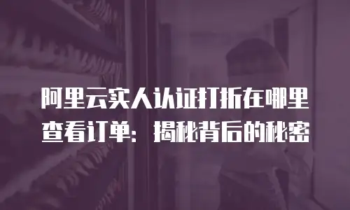 阿里云实人认证打折在哪里查看订单：揭秘背后的秘密