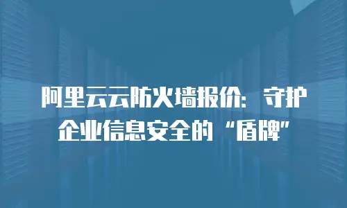 阿里云云防火墙报价：守护企业信息安全的“盾牌”