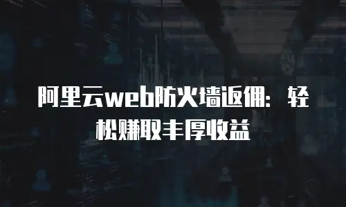 阿里云web防火墙返佣：轻松赚取丰厚收益