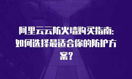 阿里云云防火墙购买指南：如何选择最适合你的防护方案？