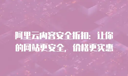 阿里云内容安全折扣：让你的网站更安全，价格更实惠