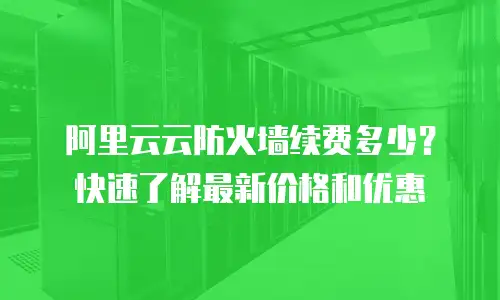 阿里云云防火墙续费多少？快速了解最新价格和优惠