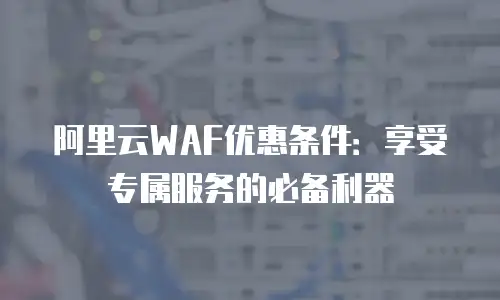 阿里云WAF优惠条件：享受专属服务的必备利器