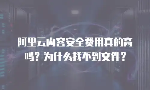 阿里云内容安全费用真的高吗？为什么找不到文件？