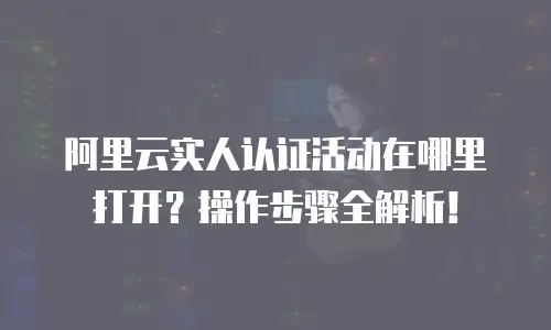 阿里云实人认证活动在哪里打开？操作步骤全解析！