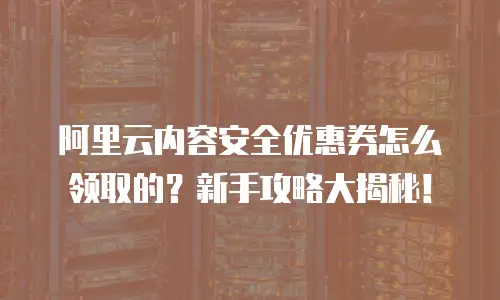 阿里云内容安全优惠券怎么领取的？新手攻略大揭秘！