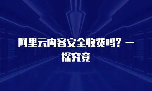 阿里云内容安全收费吗？一探究竟