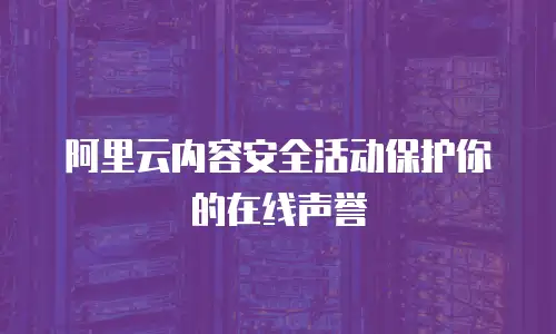 阿里云内容安全活动保护你的在线声誉