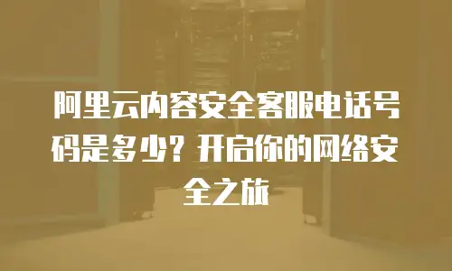 阿里云内容安全客服电话号码是多少？开启你的网络安全之旅