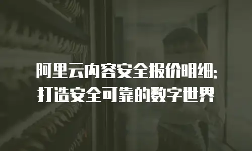 阿里云内容安全报价明细: 打造安全可靠的数字世界