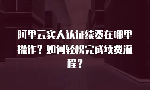 阿里云实人认证续费在哪里操作？如何轻松完成续费流程？