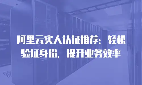 阿里云实人认证推荐：轻松验证身份，提升业务效率