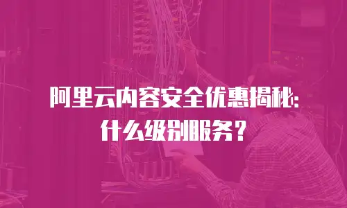 阿里云内容安全优惠揭秘：什么级别服务？