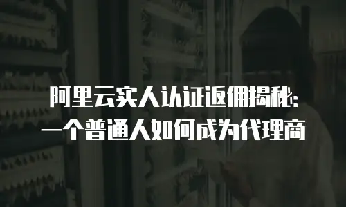 阿里云实人认证返佣揭秘：一个普通人如何成为代理商