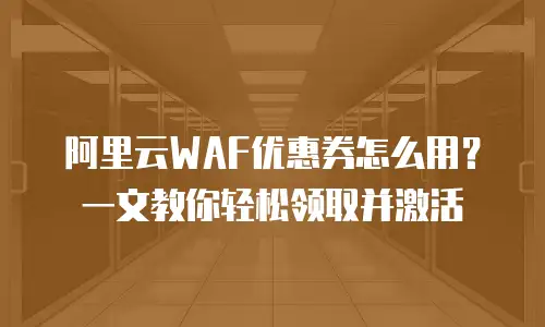 阿里云WAF优惠券怎么用？一文教你轻松领取并激活